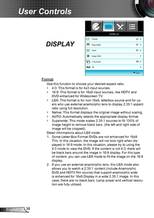 Page 3838English
User Controls
DISPLAY
Format
Use this function to choose your desired aspect ratio.
4:3: This format is for 4x3 input sources. `
16:9: This format is for 16x9 input sources, like HDTV and  `
DVD enhanced for Widescreen TV.
LBX: This format is for non-16x9, letterbox source and for us- `
ers who use external anamorphic lens to display 2.35:1 aspect 
ratio using full resolution. 
Native: This format displays the original image without scaling. `
AUTO: Automatically selects the appropriate display...