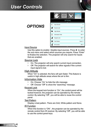 Page 4646English
User Controls
Input Source
Use this option to enable / disable input sources. Press ► to enter 
the sub menu and select which sources you require. Press “Enter” 
to finalize the selection. The projector will only search for inputs 
that are enabled.
Source Lock
On:  `The projector will only search current input connection.
Off: The projector will search for other signals if the current  `
input signal is lost. 
High Altitude
When “On” is selected, the fans will spin faster. This feature is...