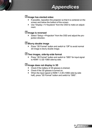 Page 5151English
Appendices
  Image has slanted sides:
If possible, reposition the projector so that it is centered on the  `
screen and below the bottom of the screen.
Use “Display-->V Keystone” from the OSD to make an adjust- `
ment.
  Image is reversed
Select “Setup-->Projection” from the OSD and adjust the pro- `
jection direction.
  Blurry double image
Press “3D Format” button and switch to “Off” to avoid normal  `
2D image is blurry double image.
  Two images, side-by-side format
Press “3D Format” button...