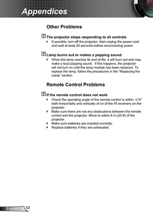 Page 5252English
Appendices
Other Problems
  The projector stops responding to all controls
If possible, turn off the projector, then unplug the power cord  `
and wait at least 20 seconds before reconnecting power.
  Lamp burns out or makes a popping sound
When the lamp reaches its end of life, it will burn out and may  `
make a loud popping sound.  If this happens, the projector 
will not turn on until the lamp module has been replaced. To 
replace the lamp, follow the procedures in the “Replacing the 
Lamp”...