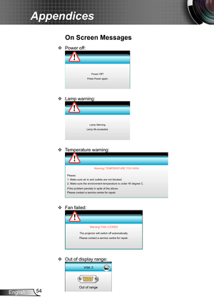 Page 5454English
Appendices
Power off: ™
Power Off?
Press Power again
Lamp warning: ™
Lamp Warning
Lamp life exceeded.
Temperature warning: ™
Please:
1. Make sure air in and outlets are not blocked.
2. Make sure the environment temperature is under 45 degree C.
If the problem persists in spite of the above.
Please contact a service centre for repair. Warning! TEMPERATURE TOO HIGH
Fan failed: ™
Warning! FAN LOCKED
The projector will switch off automatically.
Please contact a service centre...