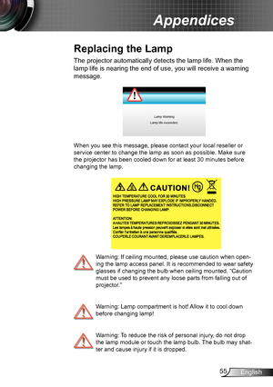 Page 5555English
Appendices
The projector automatically detects the lamp life. When the 
lamp life is nearing the end of use, you will receive a warning 
message.
Lamp Warning
Lamp life exceeded.
When you see this message, please contact your local reseller or 
service center to change the lamp as soon as possible. Make sure 
the projector has been cooled down for at least 30 minutes before 
changing the lamp.
  Warning: If ceiling mounted, please use caution when open-
ing the lamp access panel. It is...