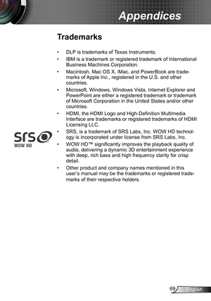 Page 6969English
Appendices
Trademarks
DLP is trademarks of Texas Instruments.• 
IBM is a trademark or registered trademark of International • 
Business Machines Corporation.
Macintosh, Mac OS X, iMac, and PowerBook are trade-• 
marks of Apple Inc., registered in the U.S. and other 
countries.
Microsoft, Windows, Windows Vista, Internet Explorer and • 
PowerPoint are either a registered trademark or trademark 
of Microsoft Corporation in the United States and/or other 
countries.
HDMI, the HDMI Logo and...