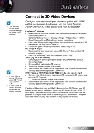 Page 13English13
Installation
Connect to 3D Video Devices
The 3D video  ™source device must be powered on before the 3D projector.
If input video is  ™normal 2D, please press “3D Format” and switch to “Off”.If “SBS Mode” is  ™active, 2D video content will not display correctly.
NOTE
NOTEOnce you have connected your devices together with HDMI 
cables, as shown in the diagram, you are ready to begin. 
Power ON your 3D video source and your 3D projector.
PlayStation® 3 GamesMake sure that you have...