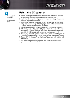 Page 15English15
Installation
To turn ON 3D glasses: Press the “Power” button and the LED will flash 1. one time indicating the glasses are ready to use 3D mode.Verify that 3D content is being sent to the projector and signal is compa\
t-2. ible with projector specifications.Turn on the “3D Mode” (DLP-Link/VESA 3D - depending on which type 3. of glasses you are using) of the 3D projector. The option is located in the “Display” section of the projector OSD menu.Turn on 3D glasses and verify image appears in 3D...