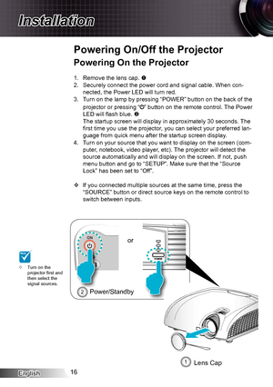 Page 16English16
Installation
Powering On the Projector
1. Remove the lens cap. 
2. Securely connect the power cord and signal cable. When con-
nected, the Power LED will turn red.
3. Turn on the lamp by pressing “POWER” button on the back of the 
projector or pressing “” button on the remote control. The Power 
LED will flash blue. 
The startup screen will display in approximately 30 seconds. The 
first time you use the projector, you can select your preferred lan-
guage from quick menu after the startup...