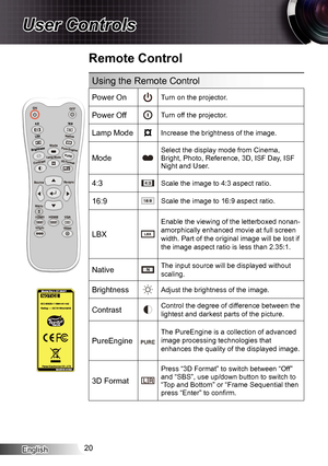 Page 20English20
User Controls
Remote Control
Using the Remote Control
Power OnTurn on the projector.
Power OffTurn off the projector.
Lamp ModeIncrease the brightness of the image.
Mode
Select the display mode from Cinema, 
Bright, Photo, Reference, 3D, ISF Day, ISF 
Night and User.
4:3Scale the image to 4:3 aspect ratio.
16:9Scale the image to 16:9 aspect ratio.
LBX
Enable the viewing of the letterboxed nonan-
amorphically enhanced movie at full screen 
width. Part of the original image will be lost if 
the...