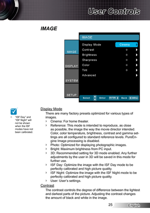 Page 25English25
User Controls
IMAGE
Display Mode
There are many factory presets optimized for various types of 
images.
Cinema: For home theater. `
Reference: This mode is intended to reproduce, as close  `
as possible, the image the way the movie director intended. 
Color, color temperature, brightness, contrast and gamma set-
tings are all configured to standard reference levels. PureEn-
gine Image processing is disabled.
Photo: Optimized for displaying photographic images. `
Bright: Maximum brightness from...