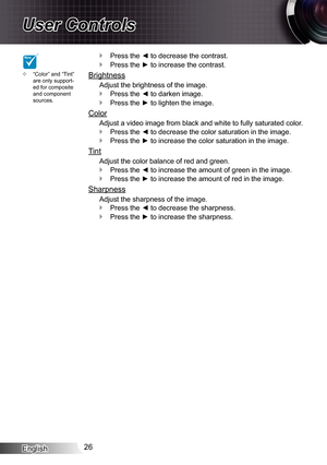 Page 26English26
User Controls
NOTE
“Color” and “Tint”  ™are only support-ed for composite and component sources.
Press the ◄ to decrease the contrast. `
Press the ► to increase the contrast. `
Brightness
Adjust the brightness of the image.
Press the ◄ to darken image. `
Press the ► to lighten the image. `
Color
Adjust a video image from black and white to fully saturated color.
Press the ◄ to decrease the color saturation in the image. `
Press the ► to increase the color saturation in the image. `
Tint...