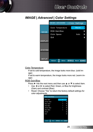 Page 29English29
User Controls
Color Temperature
If set to cold temperature, the image looks more blue. (cold im-
age) 
If set to warm temperature, the image looks more red. (warm im-
age)
RGB Gain/Bias
Press ► into the next menu and then use ▲ or ▼ to select item.
Use ◄ or ► to select Red, Green, or Blue for brightness  `
(Gain) and contrast (Bias).
Reset: Choose “Yes” to return the factory default settings for  `
color adjustments.
IMAGE | Advanced | Color Settings 