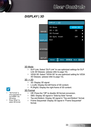 Page 33English33
User Controls
DISPLAY | 3D
3D Mode
DLP Link: Select “DLP Link” to use optimized settings for DLP  `
Link 3D Glasses. (please refer to page 15).
VESA 3D: Select “VESA 3D” to use optimized setting for VESA  `
3D Glasses. (please refer to page 13).
3D -> 2D
3D: Display 3D signal. `
L (Left): Display the left frame of 3D content. `
R (Right): Display the right frame of 3D content. `
3D Format
Off: Press the “Off” to disable 3D format conversion. `
SBS: Display 3D signal in “Side-by-Side” format. `...