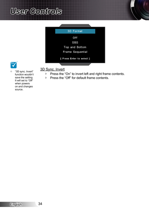 Page 34English34
User Controls
“3D sync. Invert”  ™function wouldn’t save the setting. It will set to “Off” when powers on and changes source.
NOTE
3D Sync. Invert
Press the “On” to invert left and right frame contents. `
Press the “Off” for default frame contents. ` 