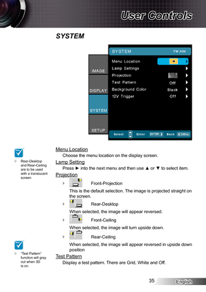 Page 35English35
User Controls
Menu Location
Choose the menu location on the display screen.
Lamp Setting
Press ► into the next menu and then use ▲ or ▼ to select item.
Projection
 ` Front-Projection
This is the default selection. The image is projected straight on 
the screen.
 ` Rear-Desktop
When selected, the image will appear reversed.
 ` Front-Ceiling
When selected, the image will turn upside down.
 ` Rear-Ceiling
When selected, the image will appear reversed in upside down 
position
Test Pattern
Display a...