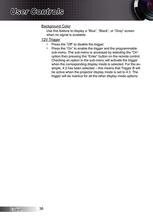 Page 36English36
User Controls
Background Color
Use this feature to display a “Blue”, “Black”, or “Gray”\
 screen 
when no signal is available.
12V Trigger
Press the “Off” to disable the trigger. `
Press the “On” to enable the trigger and the programmable  `
sub-menu. The sub-menu is accessed by selecting the “On” 
option then pressing the “Enter” button on the remote control. 
Checking an option in the sub-menu will activate the trigger 
when the corresponding display mode is selected. For the ex-
ample, 4:3...