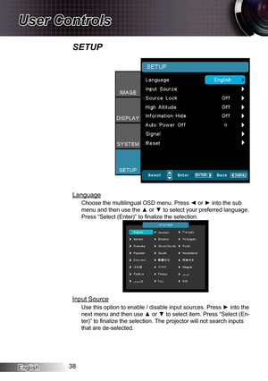 Page 38English38
User Controls
SETUP
Language
Choose the multilingual OSD menu. Press ◄ or ► into the sub 
menu and then use the ▲ or ▼ to select your preferred language. 
Press “Select (Enter)” to finalize the selection.
Input Source
Use this option to enable / disable input sources. Press ► into the 
next menu and then use ▲ or ▼ to select item. Press “Select (En-
ter)” to finalize the selection. The projector will not search inputs 
that are de-selected. 