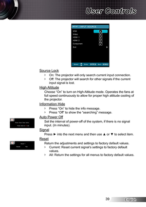 Page 39English39
User Controls
Source Lock
On: The projector will only search current input connection. `
Off: The projector will search for other signals if the current  `
input signal is lost.
High Altitude
Choose “On” to turn on High Altitude mode. Operates the fans at 
full speed continuously to allow for proper high altitude cooling of 
the projector.
Information Hide
Press “On” to hide the info message. `
Press “Off” to show the “searching” message. `
Auto Power Off
Set the interval of power-off of the...