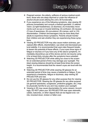 Page 5English5
Usage Notice
Pregnant women, the elderly, sufferers of serious medical condi- ™
tions, those who are sleep deprived or under the influence of 
alcohol should avoid utilizing the unit’s 3D functionality.
If you experience any of the following symptoms, stop viewing 3D  ™
pictures immediately and consult a medical specialist: (1) altered 
vision; (2) light-headedness; (3) dizziness; (4) involuntary move-
ments such as eye or muscle twitching; (5) confusion; (6) nausea; 
(7) loss of...