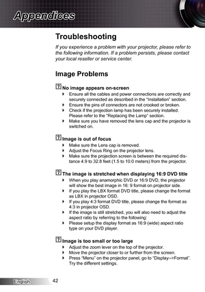 Page 42English42
Appendices
Troubleshooting
If you experience a problem with your projector, please refer to 
the following information. If a problem persists, please contact 
your local reseller or service center.
Image Problems
  No image appears on-screen
Ensure all the cables and power connections are correctly and  `
securely connected as described in the “Installation” section.
Ensure the pins of connectors are not crooked or broken. `
Check if the projection lamp has been securely installed.  `
Please...