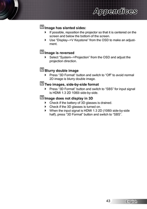 Page 43English43
Appendices
  Image has slanted sides:
If possible, reposition the projector so that it is centered on the  `
screen and below the bottom of the screen.
Use “Display-->V Keystone” from the OSD to make an adjust- `
ment.
  Image is reversed
Select “System-->Projection” from the OSD and adjust the  `
projection direction.
  Blurry double image
Press “3D Format” button and switch to “Off” to avoid normal\
  `
2D image is blurry double image.
  Two images, side-by-side format
Press “3D Format”...