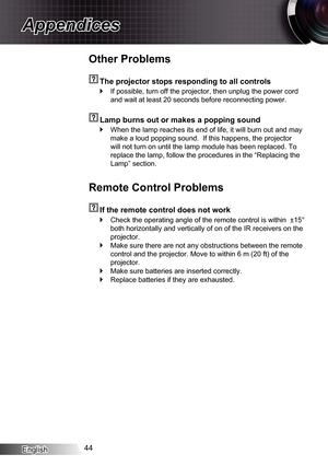 Page 44English44
Appendices
Other Problems
  The projector stops responding to all controls
If possible, turn off the projector, then unplug the power cord  `
and wait at least 20 seconds before reconnecting power.
  Lamp burns out or makes a popping sound
When the lamp reaches its end of life, it will burn out and may  `
make a loud popping sound.  If this happens, the projector 
will not turn on until the lamp module has been replaced. To 
replace the lamp, follow the procedures in the “Replacing the 
Lamp”...