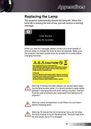 Page 47English47
Appendices
The projector automatically detects the lamp life. When the 
lamp life is nearing the end of use, you will receive a warning 
message.
When you see this message, please contact your local reseller or 
service center to change the lamp as soon as possible. Make sure 
the projector has been cooled down for at least 30 minutes before 
changing the lamp.
 Warning: If ceiling mounted, please use caution when open-
ing the lamp access panel. It is recommended to wear safety 
glasses if...