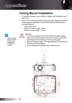 Page 56English56
Appendices
Please note that  ™
damage resulting 
from incorrect 
installation will 
invalidate the 
warranty.
To prevent damage to your projector, please use the Optoma ceil -1. 
ing mount.
If you wish to use a third party ceiling mount kit, please ensure the 
2. 
screws used to attached a mount to the projector met the follow-
ing specifications:
Screw type: M4*3
 `Maximum screw length: 10mm
 `Minimum screw length: 7.5mm
 `
 Warning: 
  1.  If you buy a ceiling mount from another company,...