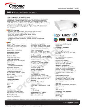 Page 1© Copyright 2011 Optoma Technology, Inc. All specifications subject t\
o change at any time.
Projector Expert
www.optoma.com
Pre-Launch Datasheet – HD33
Display Type
Single 0.65” DC2 1080P DMD DLP 
Technology by Texas Instruments
Resolution
Native 1080p (1920x1080)
Brightness (Typical)
1800 ANSI Lumens 
Contrast Ratio
4000:1 (Full On/Full Off)
Lamp Life and Type
4000/3000 Hours (STD/Bright)
230W Osram
Throw Ratio
1.5 to 1.8:1 (Distance/Width)
Projection Distance
4.92’ to 32.8’ (1.5 to 10m)
Image Size...