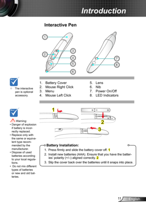 Page 1111English
Introduction
6
1. Battery Cover 
2. Mouse Right Click
3. Menu
4. Mouse Left Click
Interactive Pen
5
1
8
74
32
Battery Installation:
1. Press firmly and slide the battery cover off. 1
2. Install new batteries (AAA). Ensure that you have the batter-ies’ polarity (+/–) aligned correctly. 2
3. Slip the cover back over the batteries until it snaps into place.
5.  Lens
6. Nib 
7. Power On/Off
8. LED Indicators
1
2
3
	The interactive pen is optional accessory.
 Warning: •  Danger of explosion if...