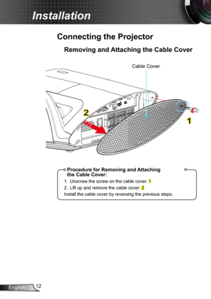 Page 1212English
Installation
Removing and Attaching the Cable Cover
Connecting the Projector
1
2
Procedure for Removing and Attaching  the Cable Cover:
1. Unscrew the screw on the cable cover. 1
2. Lift up and remove the cable cover. 2
Install the cable cover by reversing the previous steps.
Cable Cover 