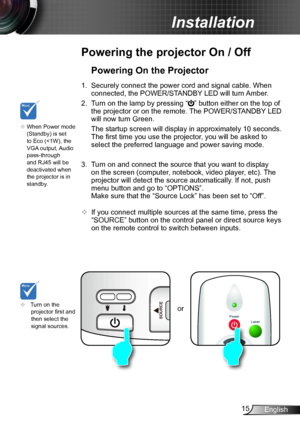 Page 1515English
Installation
or
Powering the projector On / Off
	Turn on the projector first and then select the signal sources.
Powering On the Projector
1. Securely connect the power cord and signal cable. When 
connected, the POWER/STANDBY LED will turn Amber. 
2. Turn on the lamp by pressing “” button either on the top of 
the projector or on the remote. The POWER/STANDBY LED 
will now turn Green.
 The startup screen will display in approximately 10 seconds. 
The first time you use the projector, you will...