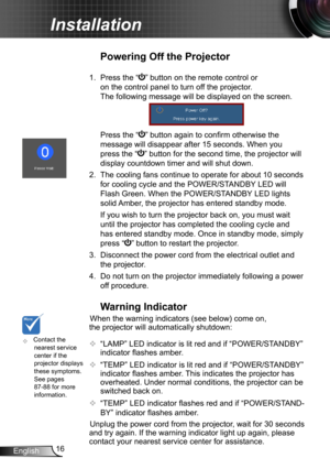 Page 1616English
Installation
	Contact the nearest service center if the projector displays these symptoms. See pages 87-88 for more information.
Warning Indicator
When the warning indicators (see below) come on, 
the projector will automatically shutdown: 
 “LAMP” LED indicator is lit red and if “POWER/STANDBY” 
indicator flashes amber.
 “TEMP” LED indicator is lit red and if “POWER/STANDBY” 
indicator flashes amber. This indicates the projector has 
overheated. Under normal conditions, the projector can be...