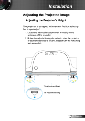 Page 1717English
Installation
Adjusting the Projected Image
Adjusting the Projector’s Height 
Tilt-Adjustment Feet
Tilt-Adjustment Ring
The projector is equipped with elevator feet for adjusting 
the image height.
1. Locate the adjustable foot you wish to modify on the 
underside of the projector. 
2. Rotate the adjustable ring clockwise to raise the projector 
or counter clockwise to lower it. Repeat with the remaining 
feet as needed. 