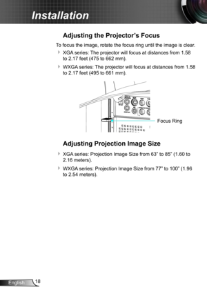 Page 1818English
Installation
Adjusting the Projector’s Focus
To focus the image, rotate the focus ring until the image is clear.  
 XGA series: The projector will focus at distances from 1.58 
to 2.17 feet (475 to 662 mm).
 WXGA series: The projector will focus at distances from 1.58 
to 2.17 feet (495 to 661 mm).
FO CUSFocus Ring
Adjusting Projection Image Size
 XGA series: Projection Image Size from 63” to 85” (1.60 to 
2.16 meters).
 WXGA series: Projection Image Size from 77” to 100” (1.96 
to 2.54...