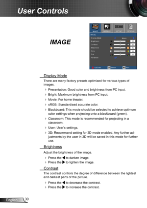 Page 3030English
User Controls
IMAGE
 Display Mode
There are many factory presets optimized for various types of  
images.
 Presentation: Good color and brightness from PC input.
 Bright: Maximum brightness from PC input.
 Movie: For home theater.
 sRGB: Standardised accurate color.
 Blackboard: This mode should be selected to achieve optimum 
color settings when projecting onto a blackboard (green).
 Classroom: This mode is recommended for projecting in a 
classroom.
 User: User’s settings.
 3D:...