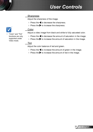 Page 3131English
User Controls
 Sharpness
Adjust the sharpness of the image.
  Press the  to decrease the sharpness.
  Press the  to increase the sharpness. 
  Color
Adjust a video image from black and white to fully saturated color .
  Press the  to decrease the amount of saturation in the image.
  Press the  to increase the amount of saturation in the image. 
  Tint
Adjust the color balance of red and green.
  Press the  to increase the amount of green in the image.
  Press the  to increase the amount...