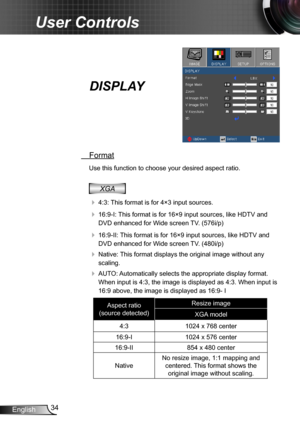 Page 3434English
User Controls
DISPLAY
 Format
Use this function to choose your desired aspect ratio.
XGA
  4:3: This format is for 4×3 input sources.
  16:9-I: This format is for 16×9 input sources, like HDTV and 
DVD enhanced for Wide screen TV. (576i/p)
  16:9-II: This format is for 16×9 input sources, like HDTV and 
DVD enhanced for Wide screen TV. (480i/p)
  Native: This format displays the original image without any 
scaling.
  AUTO: Automatically selects the appropriate display format. 
When input...