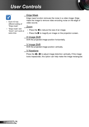Page 3636English
User Controls
	Each I/O has different setting of “Edge mask”.
	“Edge mask” and “Zoom” can’t work at same time.
 Edge Mask
Edge mask function removes the noise in a video image. Edge 
mask the image to remove video encoding noise on the edge of 
video source.
 Zoom
  Press the  to reduce the size of an image.
  Press the  to magnify an image on the projection screen.
  H Image Shift
Shift the projected image position horizontally. 
 V Image Shift
Shift the projected image position...