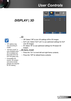 Page 3737English
User Controls
   3D
  Off: Select “Off” to turn 3D settings off for 3D images.
  DLP Link: Select “DLP Link” to use optimized settings for DLP 
Link 3D images.
  IR: Select “IR” to use optimized settings for IR-based 3D 
images.
  3D Sync. Invert
 Press the “On” to invert left and right frame contents.
 Press the “Off” for default frame contents. 
	“IR” options may vary according to model.
	“3D Sync Invert” is only available when 3D is enabled and this mode 3D is for DLP link glass...