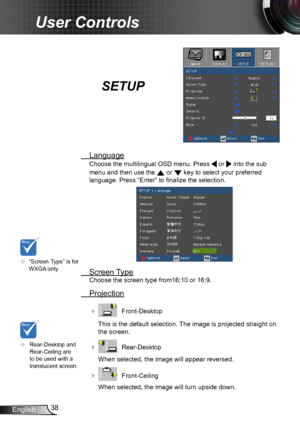 Page 3838English
User Controls
SETUP
 Language
Choose the multilingual OSD menu. Press  or  into the sub 
menu and then use the  or  key to select your preferred  
language. Press “Enter” to finalize the selection. 
 Screen Type
Choose the screen type from16:10 or 16:9.
 Projection
    Front-Desktop
This is the default selection. The image is projected straight on 
the screen.
    Rear-Desktop
When selected, the image will appear reversed.
    Front-Ceiling 
When selected, the image will turn upside down.
...