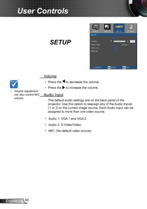 Page 4040English
User Controls
SETUP
 Volume
  Press the  to decrease the volume.
  Press the  to increase the volume.
  Audio Input
The default audio settings are on the back panel of the 
projector. Use this option to reassign any of the Audio Inputs 
(1 or 2) to the current image source. Each Audio input can be 
assigned to more than one video source.
 Audio 1: VGA 1 and VGA 2.
 Audio 2: S-Video/Video.
 MIC: (No default video source)
	Volume adjustment can also control MIC volume.   