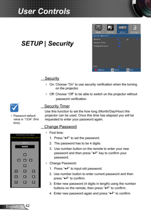 Page 4242English
User Controls
SETUP | Security
 Security
 On: Choose “On” to use security verification when the turning 
on the projector.
 Off: Choose “Off” to be able to switch on the projector without 
password verification.
 Security Timer
Use this function to set the how long (Month/Day/Hour) the 
projector can be used. Once this time has elapsed you will be  
requested to enter your password again.
 Change Password
 First time:
1.  Press “” to set the password.
2. The password has to be 4 digits. 
3....