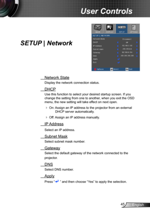 Page 4545English
User Controls
SETUP | Network
 Network State
Display the network connection status.
 DHCP
Use this function to select your desired startup screen. If you 
change the setting from one to another, when you exit the OSD 
menu, the new setting will take effect on next open.
 On: Assign an IP address to the projector from an external 
DHCP server automatically.
 Off: Assign an IP address manually.
 IP Address
Select an IP address.
 Subnet Mask
Select subnet mask number.
 Gateway
Select the default...