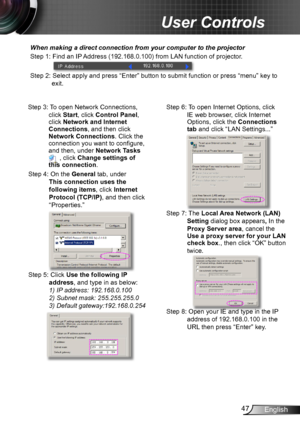 Page 4747English
User Controls
When making a direct connection from your computer to the projector
Step 1: Find an IP Address (192.168.0.100) from LAN function of projector.
Step 2: Select apply and press “Enter” button to submit function or press “menu” key to 
exit.
Step 3: To open Network Connections, 
click Start, click Control Panel, click Network and Internet Connections, and then click Network Connections. Click the connection you want to configure, and then, under Network Tasks  , click Change settings...