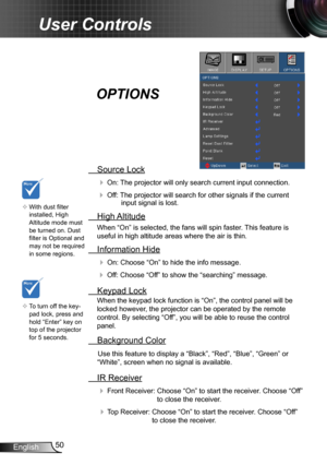 Page 5050English
User Controls
 Source Lock
 On: The projector will only search current input connection.
 Off: The projector will search for other signals if the current input signal is lost. 
  High Altitude
When “On” is selected, the fans will spin faster. This feature is 
useful in high altitude areas where the air is thin.
 Information Hide
 On: Choose “On” to hide the info message.
 Off: Choose “Off” to show the “searching” message.
 Keypad Lock
When the keypad lock function is “On”, the control panel...