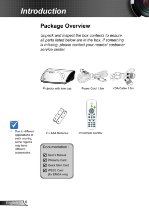 Page 66English
Introduction
Documentation : 
	User’s Manual
	Warranty Card
	Quick Start Card
	WEEE Card   (for EMEA only)
	Due to different applications in each country, some regions may have different accessories.
Power Cord 1.8m
IR Remote Control
Package Overview
Unpack and inspect the box contents to ensure 
all parts listed below are in the box. If something 
is missing, please contact your nearest customer 
service center.
2 × AAA Batteries
Projector with lens cap VGA Cable 1.8m  