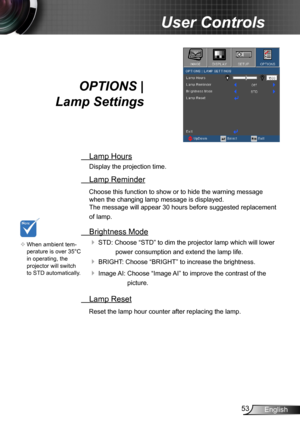 Page 5353English
User Controls
OPTIONS |  
Lamp Settings
 Lamp Hours
Display the projection time.
 Lamp Reminder
Choose this function to show or to hide the warning message 
when the changing lamp message is displayed.  
The message will appear 30 hours before suggested replacement 
of lamp.
 Brightness Mode
 STD: Choose “STD” to dim the projector lamp which will lower 
power consumption and extend the lamp life. 
 BRIGHT: Choose “BRIGHT” to increase the brightness. 
 Image AI:  Choose “Image AI” to improve...