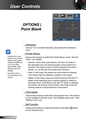 Page 5454English
User Controls
OPTIONS |  
Point Blank
 Interactive
Choose “On” to enable Interactive and activate the Interactive 
menu.
 Pointer Motion
Choose this function to select the Pointer Motion mode: “Normal”, 
“Draw”, and “Stable”.
  Normal: In this mode, press Mouse Left Click  button of 
the interactive pen can hold the position of the pointer for a 
moment. This mode is best to use the Interactive Pen like a 
mouse, i.e., for left click and double click functions. 
  Draw: In this mode, the...