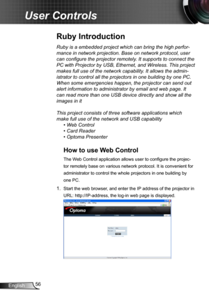 Page 5656English
User Controls
Ruby is a embedded project which can bring the high perfor-
mance in network projection. Base on network protocol, user 
can configure the projector remotely. It supports to connect the 
PC with Projector by USB, Ethernet, and Wireless. This project 
makes full use of the network capability. It allows the admin-
istrator to control all the projectors in one building by one PC. 
When some emergencies happen, the projector can send out 
alert information to administrator by email...