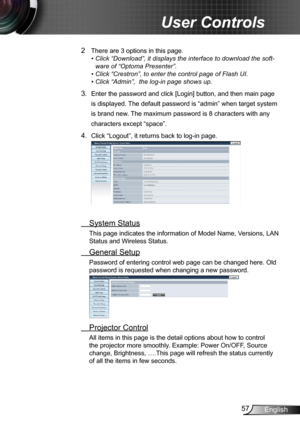 Page 5757English
User Controls
2 There are 3 options in this page. 
•  Click “Download”, it displays the interface to download the soft-
ware of “Optoma Presenter”.
• Click “Crestron”, to enter the control page of Flash UI.
• Click “Admin”,  the log-in page shows up.
3. Enter the password and click [Login] button, and then main page 
is displayed. The default password is “admin” when target system 
is brand new. The maximum password is 8 characters with any 
characters except “space”.
4.  Click “Logout”, it...