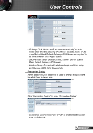 Page 5959English
User Controls
•  IP Setup: Click “Obtain an IP address automatically” as auto 
mode; click “Use the following IP Address” as static mode,  IP Ad-
dress/Subnet Mask/Default Gateway/ DNS Server are required to 
be filled and then click “Apply” button.
•  DHCP Server Setup: Enable/Disable, Start IP, End IP, Subnet 
Mask, Default Gateway, DNS server.
•  Wireless Setup: Connect with wireless dongle, and then setup 
WLAN mode, SSID, KEY, Channel etc.
  Presenter Setup
Admin password/User password is...